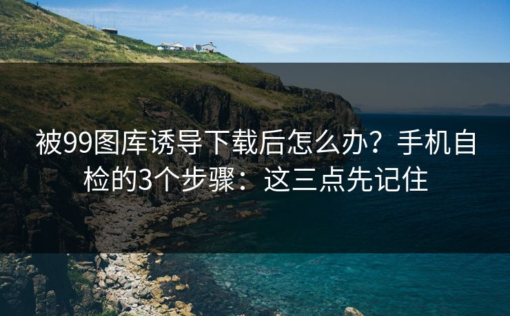 被99图库诱导下载后怎么办？手机自检的3个步骤：这三点先记住