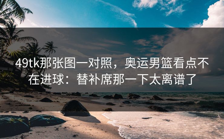 49tk那张图一对照，奥运男篮看点不在进球：替补席那一下太离谱了