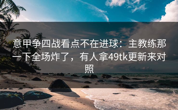 意甲争四战看点不在进球：主教练那一下全场炸了，有人拿49tk更新来对照