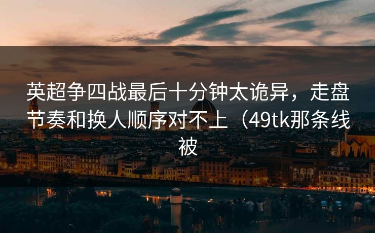 英超争四战最后十分钟太诡异，走盘节奏和换人顺序对不上（49tk那条线被