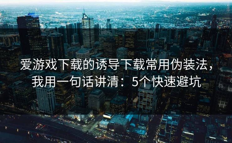 爱游戏下载的诱导下载常用伪装法，我用一句话讲清：5个快速避坑