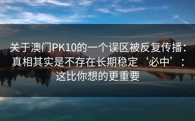 详细阅读:关于澳门PK10的一个误区被反复传播:真相其实是不存在长期稳定‘必中’:这比你想的更重要 关于澳门PK10的一个误区被反复传播:真相其实是不存在长期稳定‘必中’:这比你想的更重要