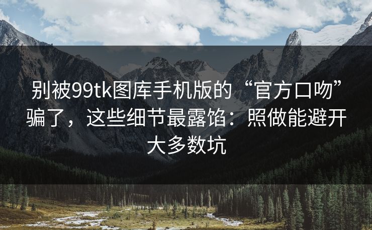 别被99tk图库手机版的“官方口吻”骗了，这些细节最露馅：照做能避开大多数坑