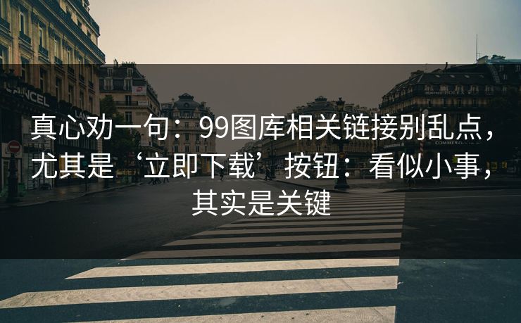 真心劝一句：99图库相关链接别乱点，尤其是‘立即下载’按钮：看似小事，其实是关键