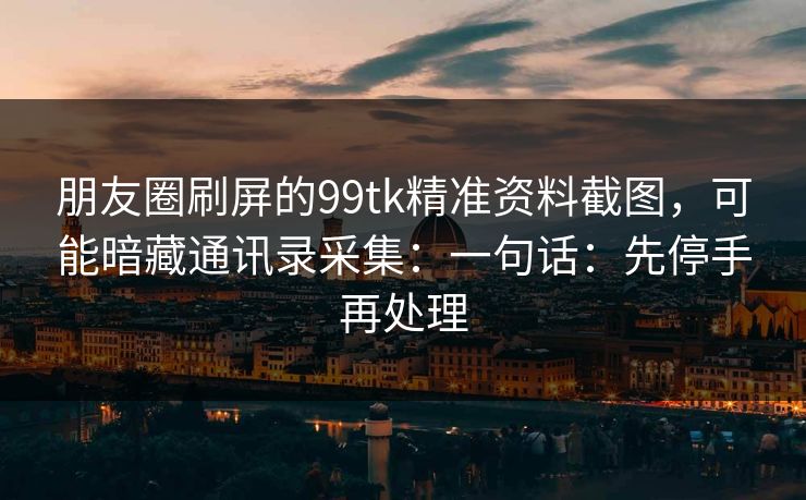 朋友圈刷屏的99tk精准资料截图,可能暗藏通讯录采集:一句话:先停手再处理